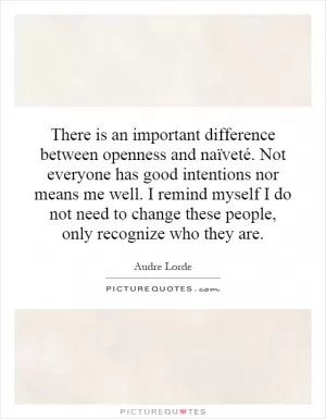 There is an important difference between openness and naïveté. Not everyone has good intentions nor means me well. I remind myself I do not need to change these people, only recognize who they are Picture Quote #1