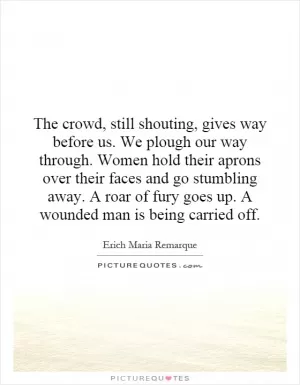 The crowd, still shouting, gives way before us. We plough our way through. Women hold their aprons over their faces and go stumbling away. A roar of fury goes up. A wounded man is being carried off Picture Quote #1