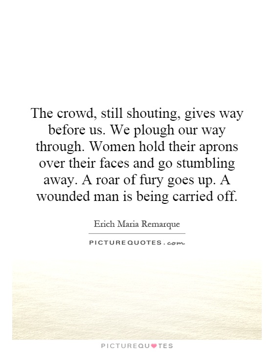 The crowd, still shouting, gives way before us. We plough our way through. Women hold their aprons over their faces and go stumbling away. A roar of fury goes up. A wounded man is being carried off Picture Quote #1