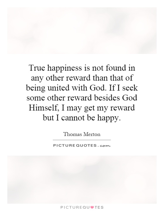True happiness is not found in any other reward than that of being united with God. If I seek some other reward besides God Himself, I may get my reward but I cannot be happy Picture Quote #1