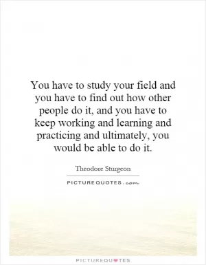 You have to study your field and you have to find out how other people do it, and you have to keep working and learning and practicing and ultimately, you would be able to do it Picture Quote #1