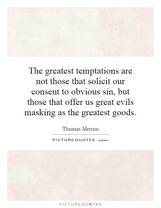 The greatest temptations are not those that solicit our consent to obvious sin, but those that offer us great evils masking as the greatest goods Picture Quote #1