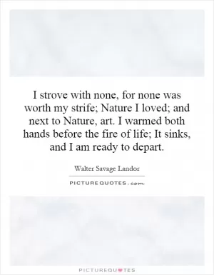I strove with none, for none was worth my strife; Nature I loved; and next to Nature, art. I warmed both hands before the fire of life; It sinks, and I am ready to depart Picture Quote #1