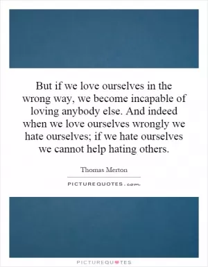 But if we love ourselves in the wrong way, we become incapable of loving anybody else. And indeed when we love ourselves wrongly we hate ourselves; if we hate ourselves we cannot help hating others Picture Quote #1