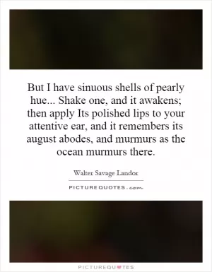 But I have sinuous shells of pearly hue... Shake one, and it awakens; then apply Its polished lips to your attentive ear, and it remembers its august abodes, and murmurs as the ocean murmurs there Picture Quote #1