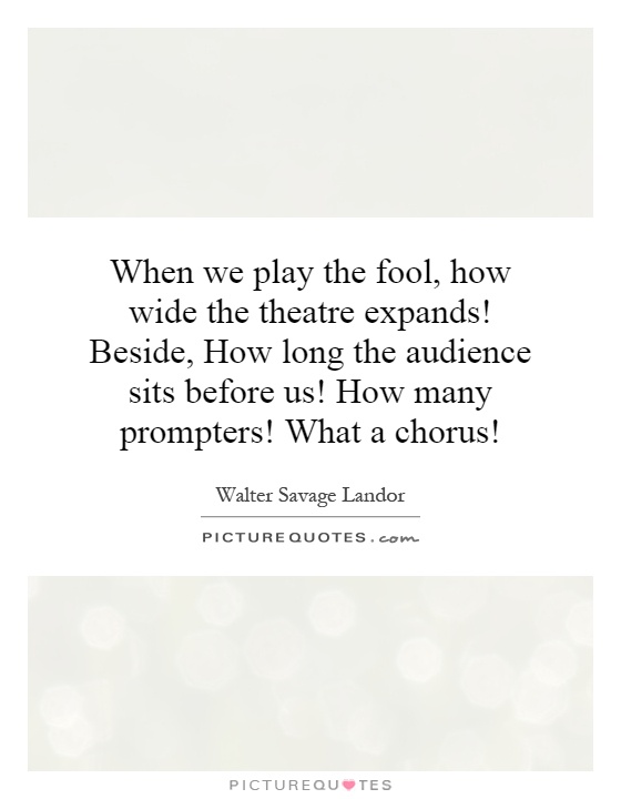 When we play the fool, how wide the theatre expands! Beside, How long the audience sits before us! How many prompters! What a chorus! Picture Quote #1