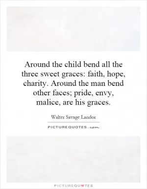 Around the child bend all the three sweet graces: faith, hope, charity. Around the man bend other faces; pride, envy, malice, are his graces Picture Quote #1