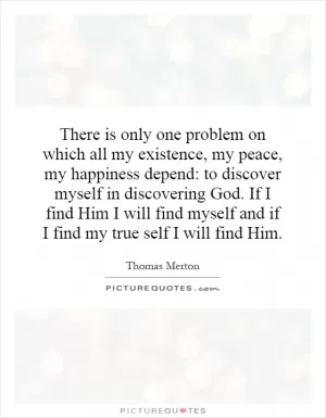 There is only one problem on which all my existence, my peace, my happiness depend: to discover myself in discovering God. If I find Him I will find myself and if I find my true self I will find Him Picture Quote #1
