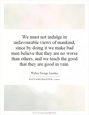 We must not indulge in unfavourable views of mankind, since by doing it we make bad men believe that they are no worse than others, and we teach the good that they are good in vain Picture Quote #1