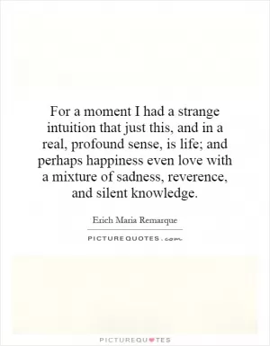 For a moment I had a strange intuition that just this, and in a real, profound sense, is life; and perhaps happiness even love with a mixture of sadness, reverence, and silent knowledge Picture Quote #1