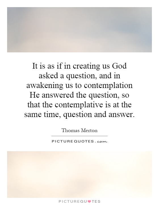 It is as if in creating us God asked a question, and in awakening us to contemplation He answered the question, so that the contemplative is at the same time, question and answer Picture Quote #1