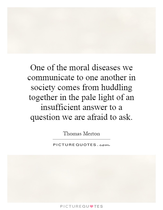 One of the moral diseases we communicate to one another in society comes from huddling together in the pale light of an insufficient answer to a question we are afraid to ask Picture Quote #1
