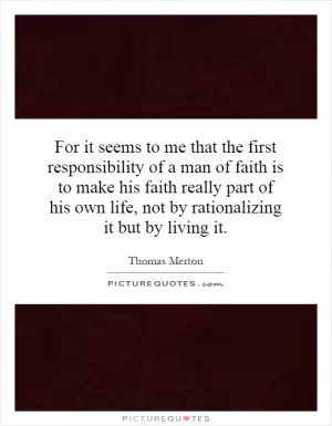 For it seems to me that the first responsibility of a man of faith is to make his faith really part of his own life, not by rationalizing it but by living it Picture Quote #1