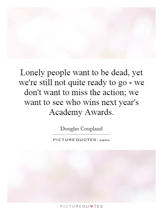 Lonely people want to be dead, yet we're still not quite ready to go - we don't want to miss the action; we want to see who wins next year's Academy Awards Picture Quote #1