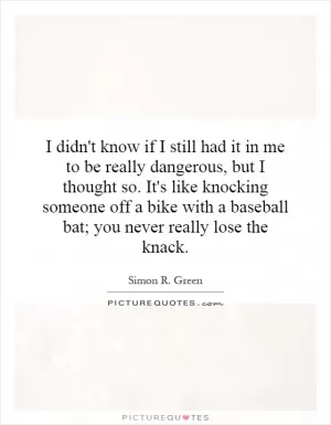 I didn't know if I still had it in me to be really dangerous, but I thought so. It's like knocking someone off a bike with a baseball bat; you never really lose the knack Picture Quote #1