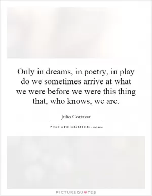 Only in dreams, in poetry, in play do we sometimes arrive at what we were before we were this thing that, who knows, we are Picture Quote #1