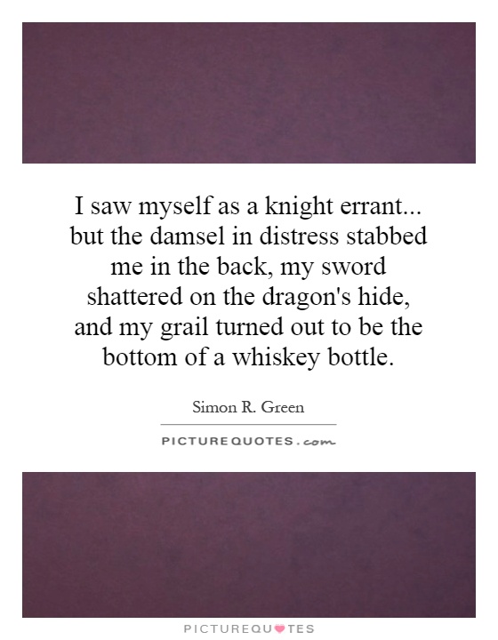 I saw myself as a knight errant... but the damsel in distress stabbed me in the back, my sword shattered on the dragon's hide, and my grail turned out to be the bottom of a whiskey bottle Picture Quote #1