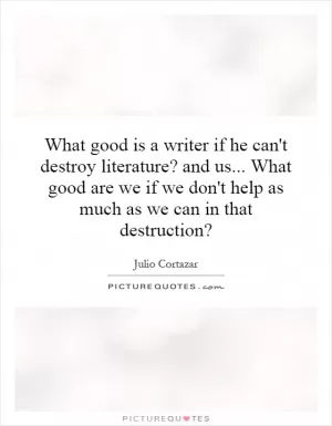 What good is a writer if he can't destroy literature? and us... What good are we if we don't help as much as we can in that destruction? Picture Quote #1