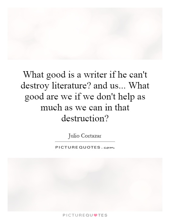 What good is a writer if he can't destroy literature? and us... What good are we if we don't help as much as we can in that destruction? Picture Quote #1