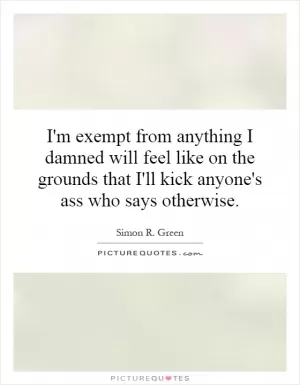 I'm exempt from anything I damned will feel like on the grounds that I'll kick anyone's ass who says otherwise Picture Quote #1