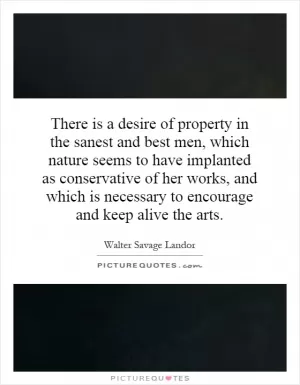 There is a desire of property in the sanest and best men, which nature seems to have implanted as conservative of her works, and which is necessary to encourage and keep alive the arts Picture Quote #1