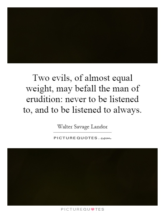 Two evils, of almost equal weight, may befall the man of erudition: never to be listened to, and to be listened to always Picture Quote #1