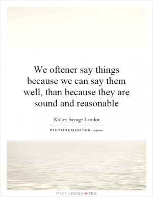 We oftener say things because we can say them well, than because they are sound and reasonable Picture Quote #1