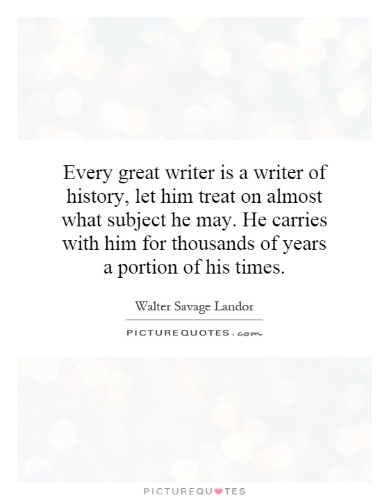 Every great writer is a writer of history, let him treat on almost what subject he may. He carries with him for thousands of years a portion of his times Picture Quote #1