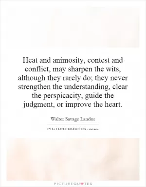 Heat and animosity, contest and conflict, may sharpen the wits, although they rarely do; they never strengthen the understanding, clear the perspicacity, guide the judgment, or improve the heart Picture Quote #1