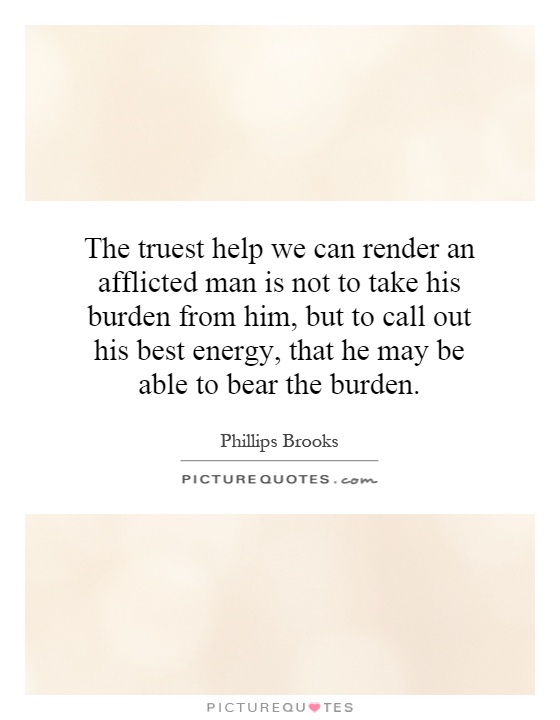 The truest help we can render an afflicted man is not to take his burden from him, but to call out his best energy, that he may be able to bear the burden Picture Quote #1
