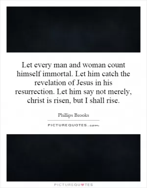 Let every man and woman count himself immortal. Let him catch the revelation of Jesus in his resurrection. Let him say not merely, christ is risen, but I shall rise Picture Quote #1