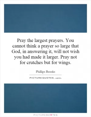 Pray the largest prayers. You cannot think a prayer so large that God, in answering it, will not wish you had made it larger. Pray not for crutches but for wings Picture Quote #1