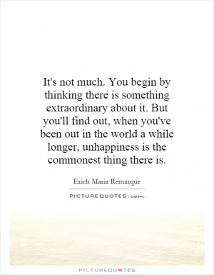 It's not much. You begin by thinking there is something extraordinary about it. But you'll find out, when you've been out in the world a while longer, unhappiness is the commonest thing there is Picture Quote #1