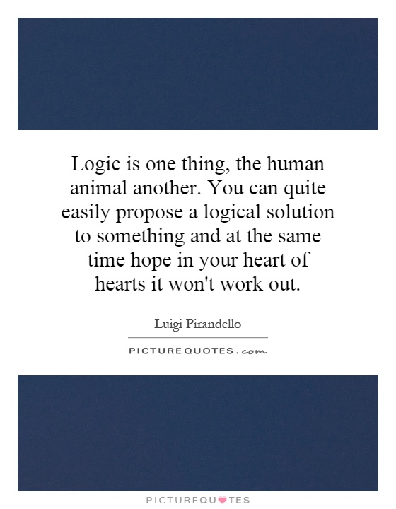 Logic is one thing, the human animal another. You can quite easily propose a logical solution to something and at the same time hope in your heart of hearts it won't work out Picture Quote #1