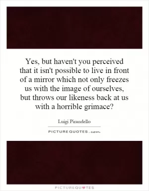 Yes, but haven't you perceived that it isn't possible to live in front of a mirror which not only freezes us with the image of ourselves, but throws our likeness back at us with a horrible grimace? Picture Quote #1