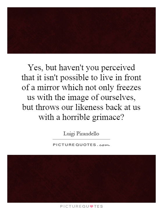 Yes, but haven't you perceived that it isn't possible to live in front of a mirror which not only freezes us with the image of ourselves, but throws our likeness back at us with a horrible grimace? Picture Quote #1