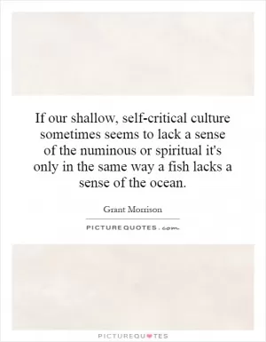 If our shallow, self-critical culture sometimes seems to lack a sense of the numinous or spiritual it's only in the same way a fish lacks a sense of the ocean Picture Quote #1