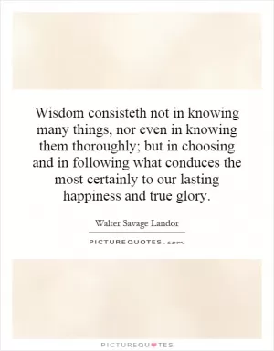Wisdom consisteth not in knowing many things, nor even in knowing them thoroughly; but in choosing and in following what conduces the most certainly to our lasting happiness and true glory Picture Quote #1