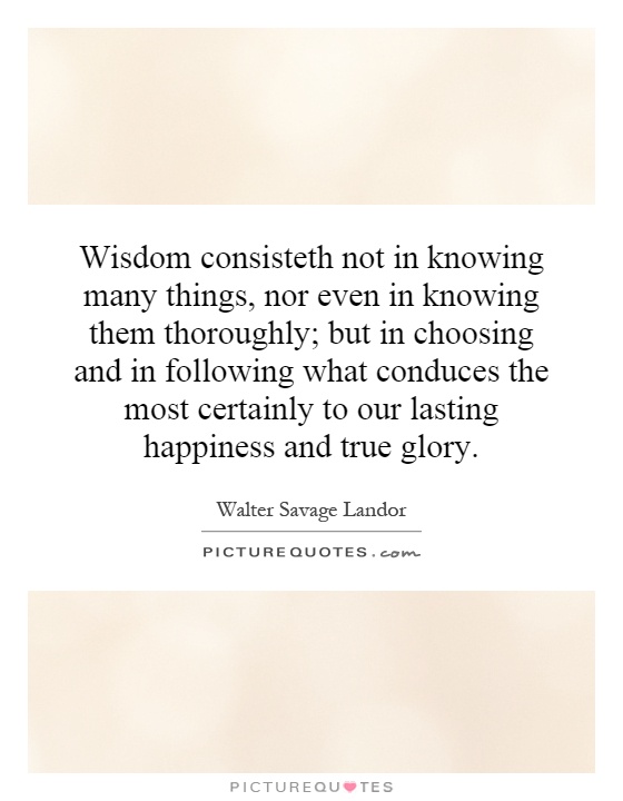 Wisdom consisteth not in knowing many things, nor even in knowing them thoroughly; but in choosing and in following what conduces the most certainly to our lasting happiness and true glory Picture Quote #1