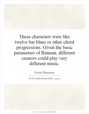These characters were like twelve bar blues or other chord progressions. Given the basic parameters of Batman, different creators could play very different music Picture Quote #1