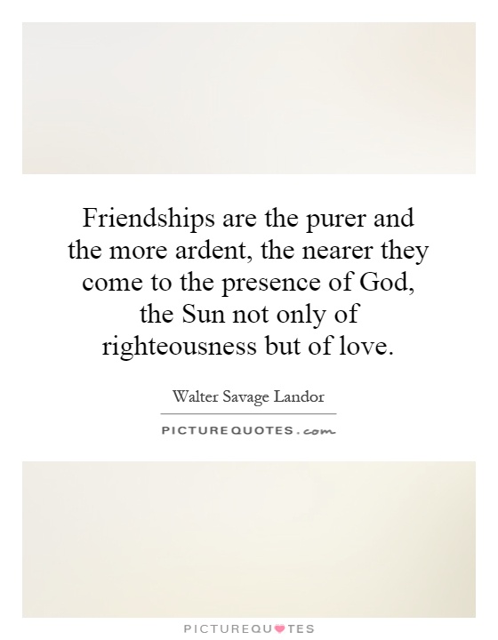 Friendships are the purer and the more ardent, the nearer they come to the presence of God, the Sun not only of righteousness but of love Picture Quote #1