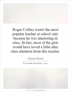 Roger Collins wasn't the most popular teacher at school only because he was interesting in class. In fact, most of the girls would have loved a little after class attention from this teacher Picture Quote #1