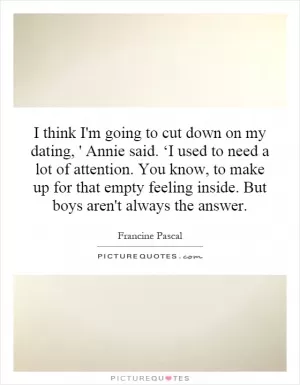I think I'm going to cut down on my dating, ' Annie said. ‘I used to need a lot of attention. You know, to make up for that empty feeling inside. But boys aren't always the answer Picture Quote #1