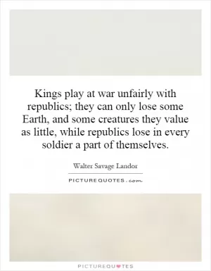 Kings play at war unfairly with republics; they can only lose some Earth, and some creatures they value as little, while republics lose in every soldier a part of themselves Picture Quote #1