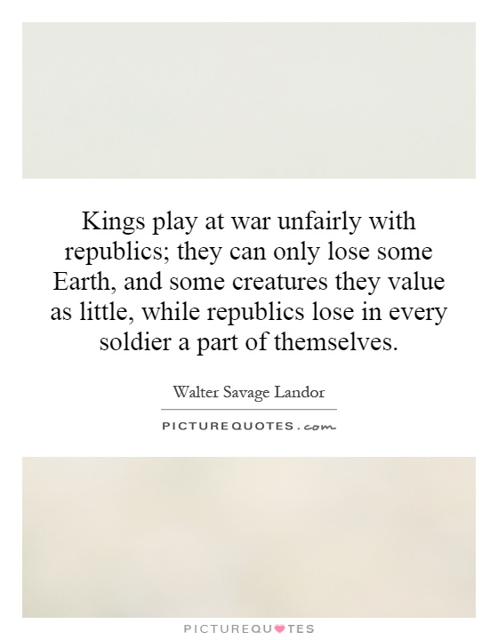 Kings play at war unfairly with republics; they can only lose some Earth, and some creatures they value as little, while republics lose in every soldier a part of themselves Picture Quote #1