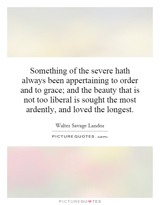 Something of the severe hath always been appertaining to order and to grace; and the beauty that is not too liberal is sought the most ardently, and loved the longest Picture Quote #1