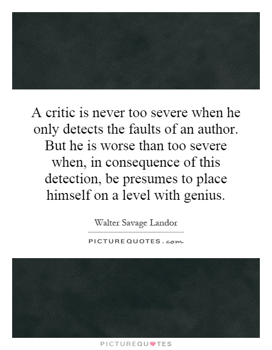 A critic is never too severe when he only detects the faults of an author. But he is worse than too severe when, in consequence of this detection, be presumes to place himself on a level with genius Picture Quote #1
