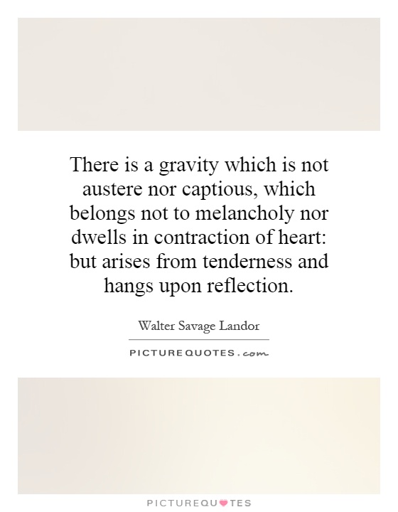 There is a gravity which is not austere nor captious, which belongs not to melancholy nor dwells in contraction of heart: but arises from tenderness and hangs upon reflection Picture Quote #1