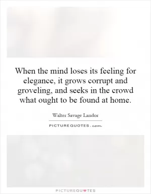 When the mind loses its feeling for elegance, it grows corrupt and groveling, and seeks in the crowd what ought to be found at home Picture Quote #1