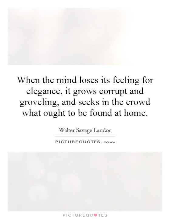When the mind loses its feeling for elegance, it grows corrupt and groveling, and seeks in the crowd what ought to be found at home Picture Quote #1